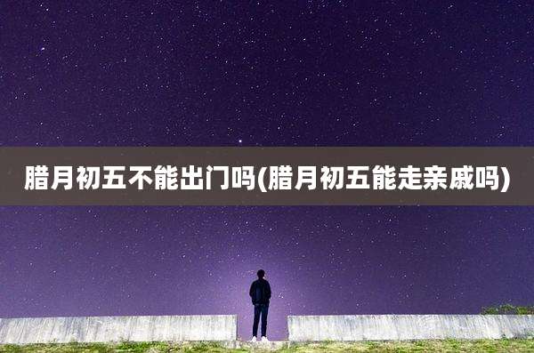 腊月初五不能出门吗(腊月初五能走亲戚吗)