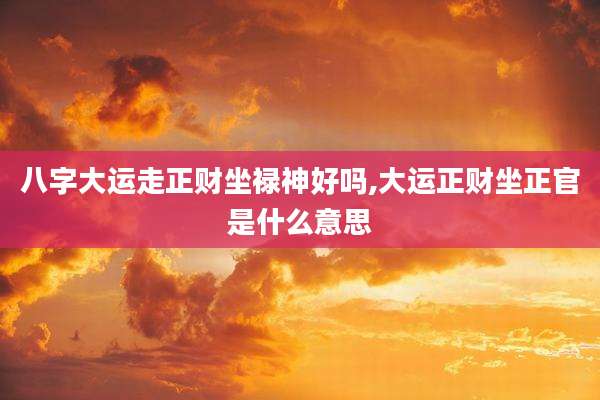 八字大运走正财坐禄神好吗,大运正财坐正官是什么意思