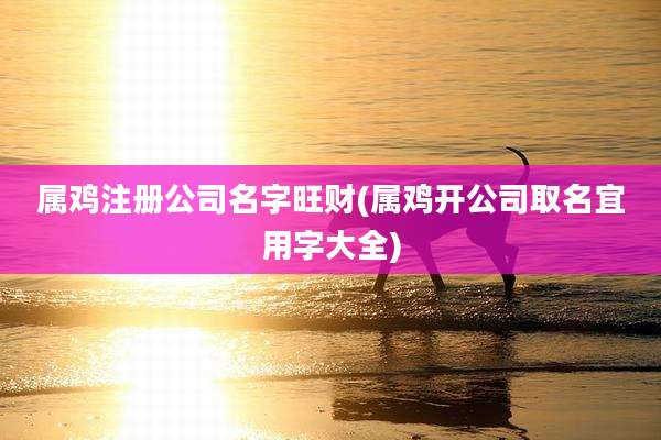 属鸡注册公司名字旺财(属鸡开公司取名宜用字大全)