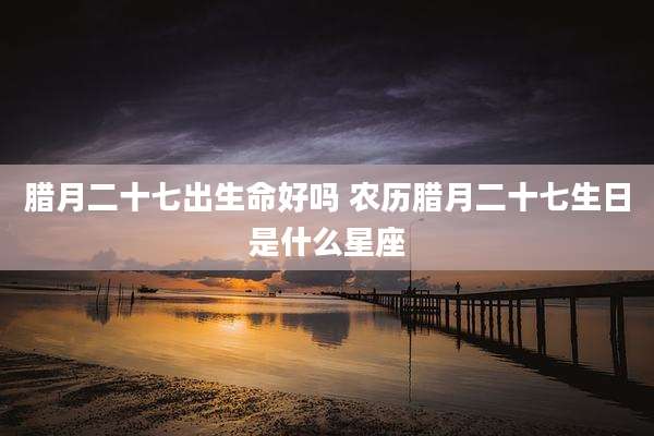 腊月二十七出生命好吗 农历腊月二十七生日是什么星座