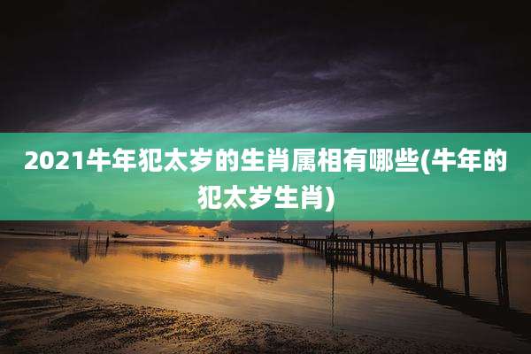 2021牛年犯太岁的生肖属相有哪些(牛年的犯太岁生肖)