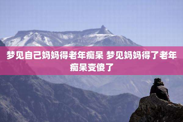 梦见自己妈妈得老年痴呆 梦见妈妈得了老年痴呆变傻了