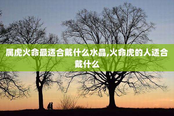 属虎火命最适合戴什么水晶,火命虎的人适合戴什么