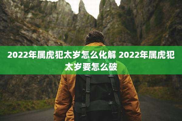 2022年属虎犯太岁怎么化解 2022年属虎犯太岁要怎么破