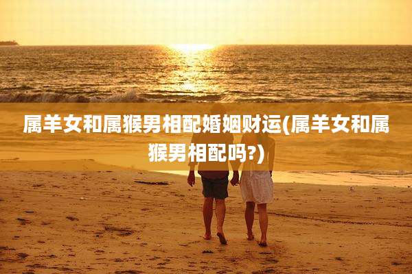 属羊女和属猴男相配婚姻财运(属羊女和属猴男相配吗?)