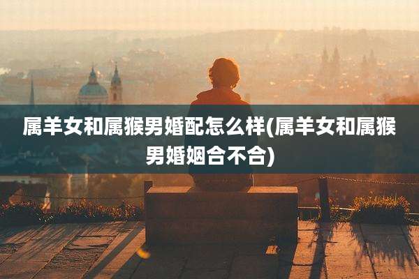 属羊女和属猴男婚配怎么样(属羊女和属猴男婚姻合不合)