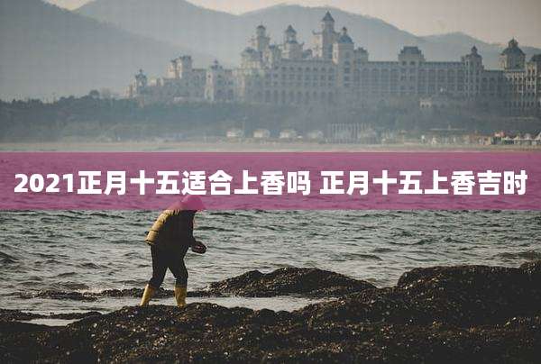 2021正月十五适合上香吗 正月十五上香吉时