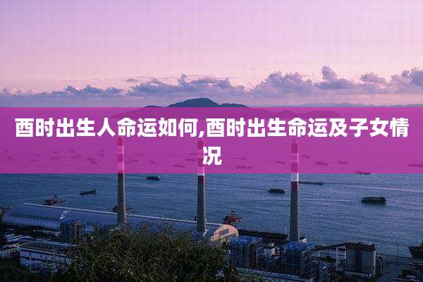 酉时出生人命运如何,酉时出生命运及子女情况