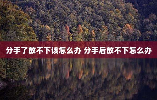 分手了放不下该怎么办 分手后放不下怎么办