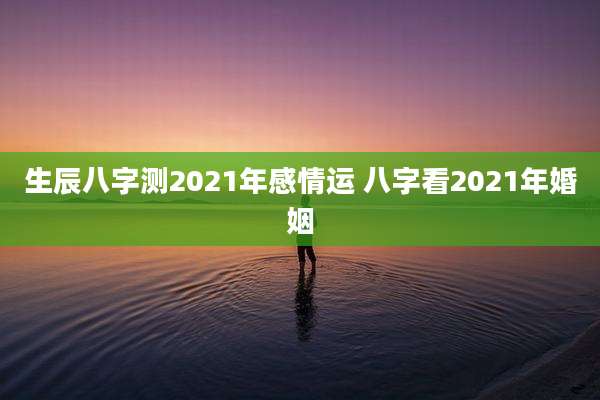 生辰八字测2021年感情运 八字看2021年婚姻