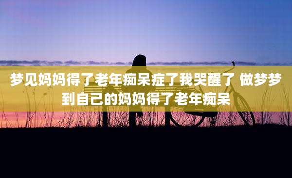 梦见妈妈得了老年痴呆症了我哭醒了 做梦梦到自己的妈妈得了老年痴呆