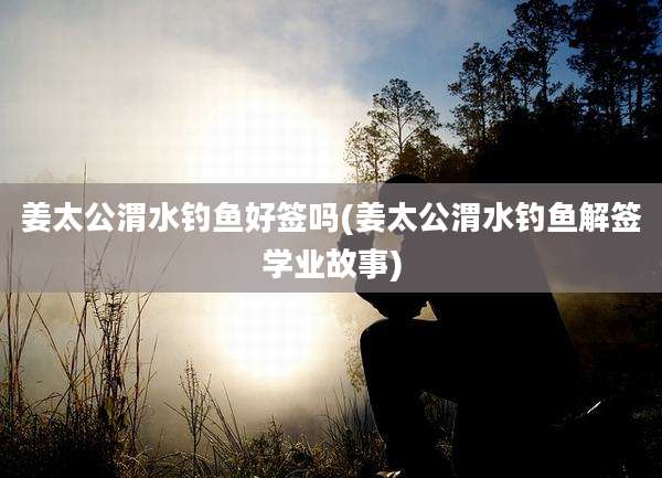 姜太公渭水钓鱼好签吗(姜太公渭水钓鱼解签学业故事)