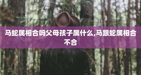 马蛇属相合吗父母孩子属什么,马跟蛇属相合不合