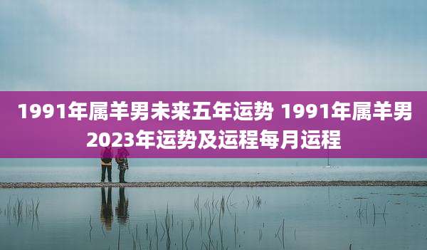 1991年属羊男未来五年运势 1991年属羊男2023年运势及运程每月运程
