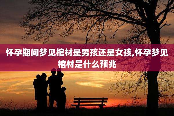 怀孕期间梦见棺材是男孩还是女孩,怀孕梦见棺材是什么预兆
