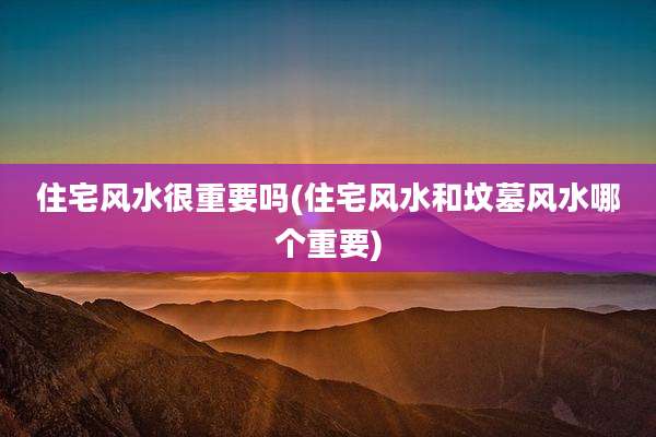 住宅风水很重要吗(住宅风水和坟墓风水哪个重要)