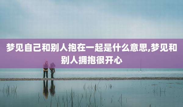 梦见自己和别人抱在一起是什么意思,梦见和别人拥抱很开心