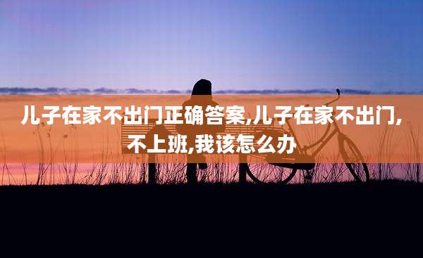 儿子在家不出门正确答案,儿子在家不出门,不上班,我该怎么办