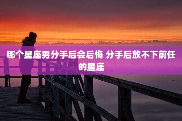 哪个星座男分手后会后悔 分手后放不下前任的星座