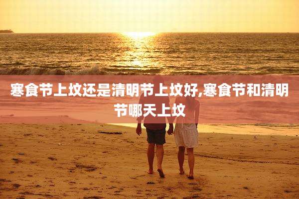 寒食节上坟还是清明节上坟好,寒食节和清明节哪天上坟