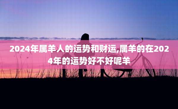 2024年属羊人的运势和财运,属羊的在2024年的运势好不好呢羊