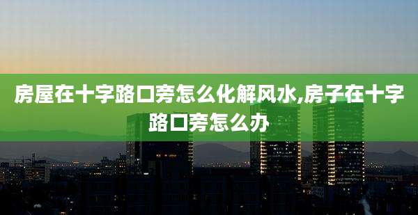 房屋在十字路口旁怎么化解风水,房子在十字路口旁怎么办