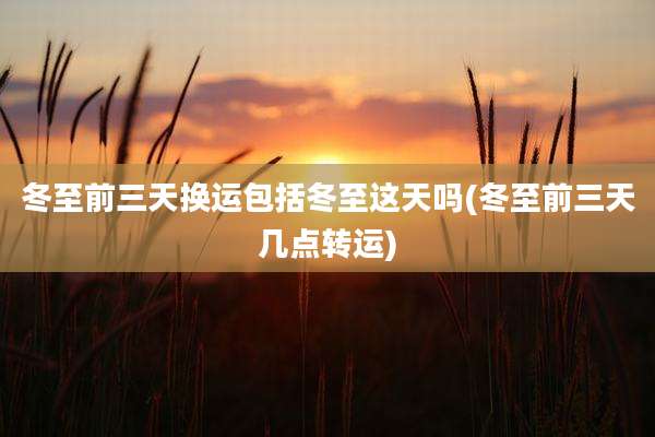 冬至前三天换运包括冬至这天吗(冬至前三天几点转运)