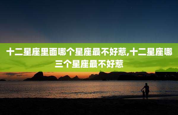 十二星座里面哪个星座最不好惹,十二星座哪三个星座最不好惹