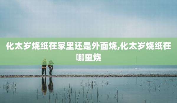 化太岁烧纸在家里还是外面烧,化太岁烧纸在哪里烧