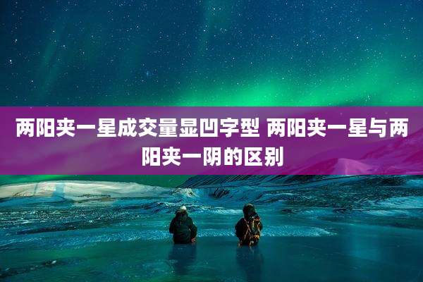 两阳夹一星成交量显凹字型 两阳夹一星与两阳夹一阴的区别