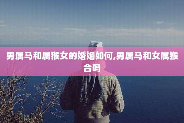 男属马和属猴女的婚姻如何,男属马和女属猴合吗