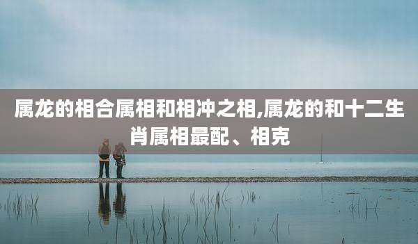 属龙的相合属相和相冲之相,属龙的和十二生肖属相最配、相克