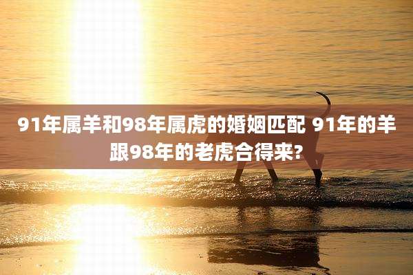 91年属羊和98年属虎的婚姻匹配 91年的羊跟98年的老虎合得来?