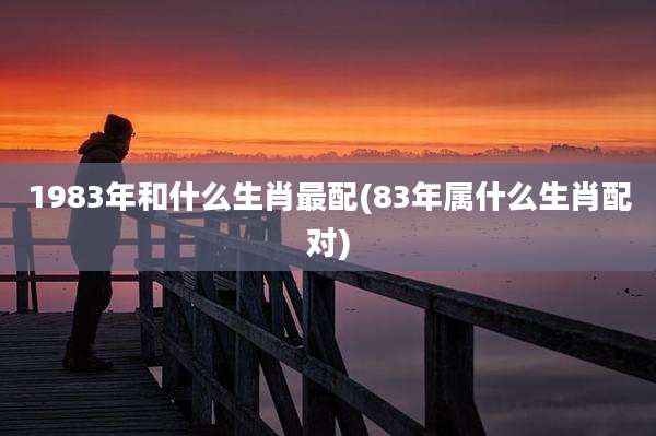 1983年和什么生肖最配(83年属什么生肖配对)