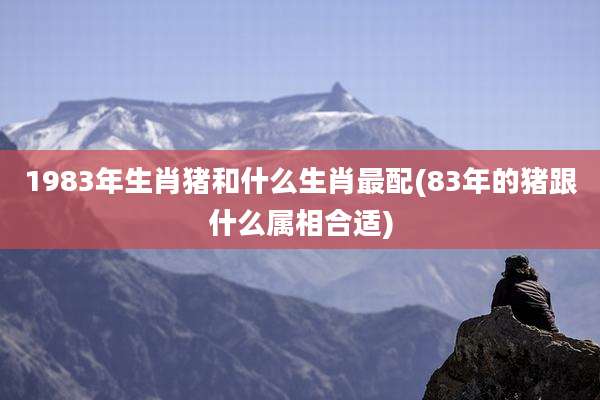 1983年生肖猪和什么生肖最配(83年的猪跟什么属相合适)