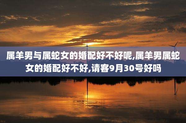 属羊男与属蛇女的婚配好不好呢,属羊男属蛇女的婚配好不好,请客9月30号好吗