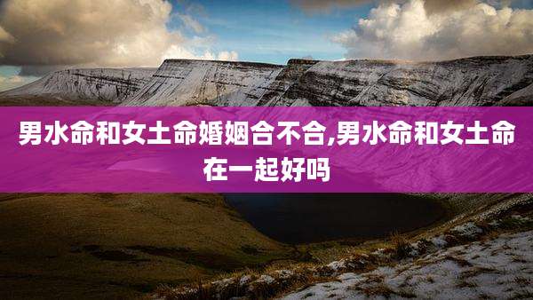 男水命和女土命婚姻合不合,男水命和女土命在一起好吗