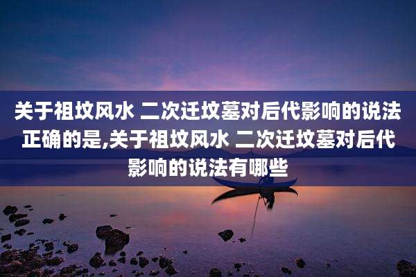 关于祖坟风水 二次迁坟墓对后代影响的说法正确的是,关于祖坟风水 二次迁坟墓对后代影响的说法有哪些