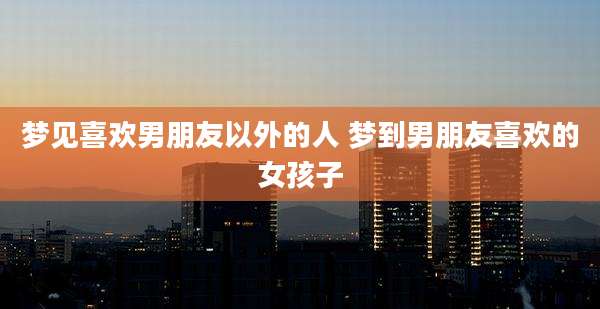 梦见喜欢男朋友以外的人 梦到男朋友喜欢的女孩子
