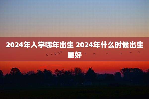 2024年入学哪年出生 2024年什么时候出生最好