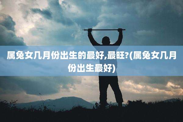 属兔女几月份出生的最好,最旺?(属兔女几月份出生最好)