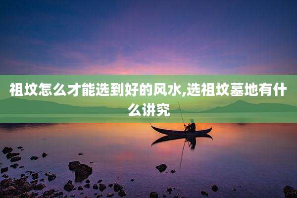 祖坟怎么才能选到好的风水,选祖坟墓地有什么讲究
