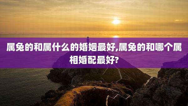 属兔的和属什么的婚姻最好,属兔的和哪个属相婚配最好?