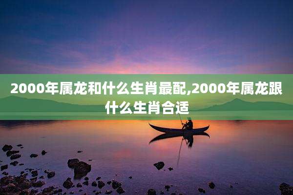 2000年属龙和什么生肖最配,2000年属龙跟什么生肖合适