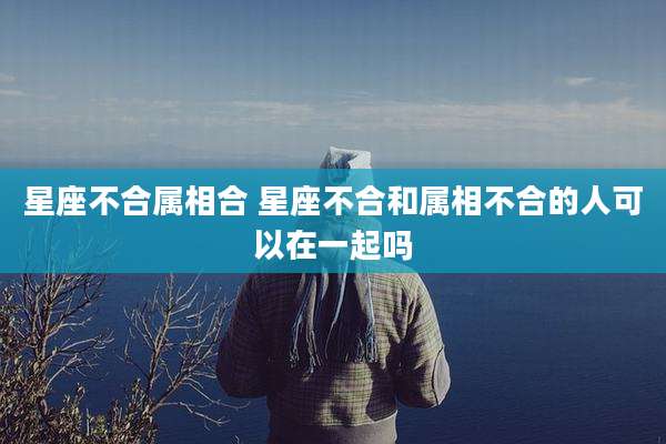 星座不合属相合 星座不合和属相不合的人可以在一起吗