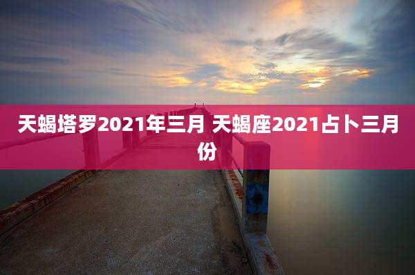天蝎塔罗2021年三月 天蝎座2021占卜三月份