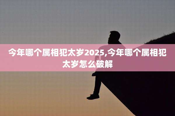 今年哪个属相犯太岁2025,今年哪个属相犯太岁怎么破解