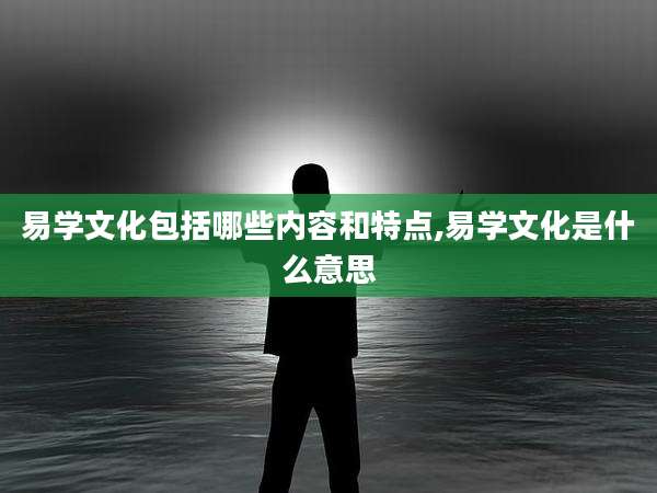 易学文化包括哪些内容和特点,易学文化是什么意思