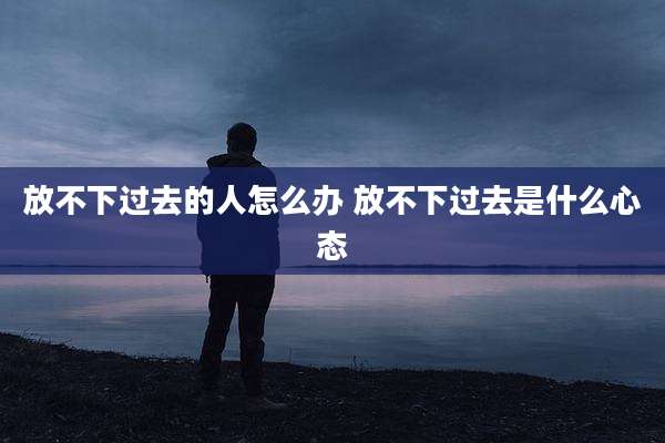 放不下过去的人怎么办 放不下过去是什么心态
