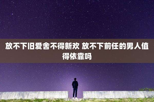 放不下旧爱舍不得新欢 放不下前任的男人值得依靠吗